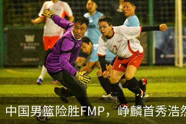 中国男篮险胜FMP，峥麟首秀浩然未登场，崔永熙7中1，姜伟泽4中0